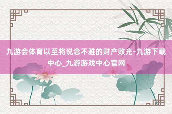 九游会体育以至将说念不雅的财产败光-九游下载中心_九游游戏中心官网