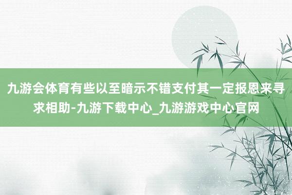 九游会体育有些以至暗示不错支付其一定报恩来寻求相助-九游下载中心_九游游戏中心官网