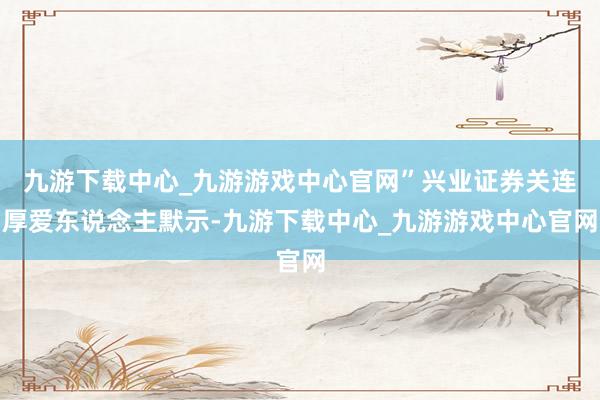 九游下载中心_九游游戏中心官网”兴业证券关连厚爱东说念主默示-九游下载中心_九游游戏中心官网