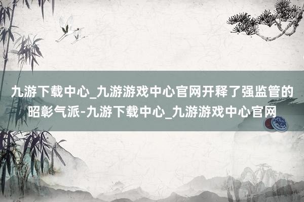 九游下载中心_九游游戏中心官网开释了强监管的昭彰气派-九游下载中心_九游游戏中心官网