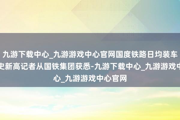 九游下载中心_九游游戏中心官网国度铁路日均装车数创历史新高　　记者从国铁集团获悉-九游下载中心_九游游戏中心官网