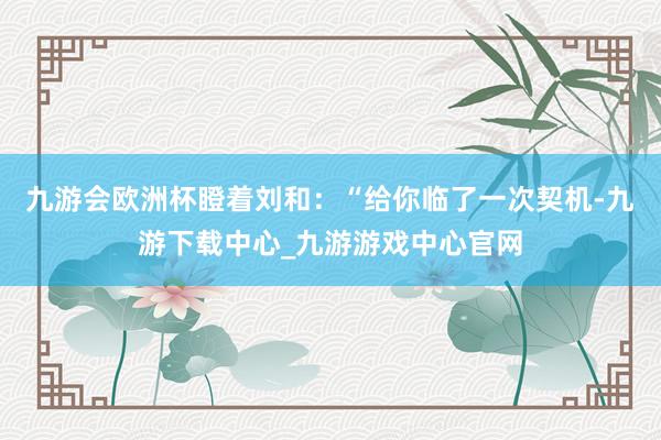九游会欧洲杯瞪着刘和：“给你临了一次契机-九游下载中心_九游游戏中心官网