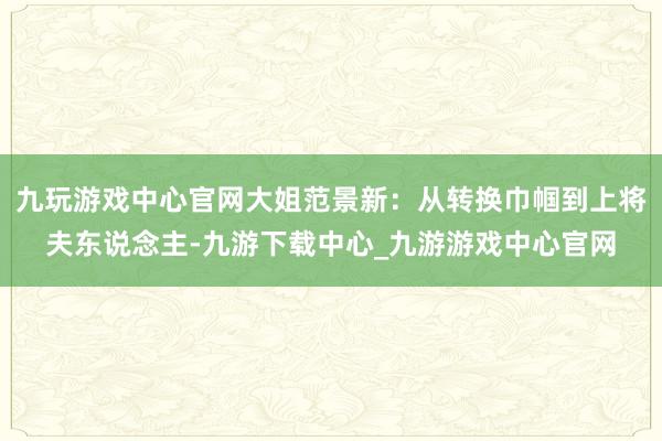 九玩游戏中心官网大姐范景新：从转换巾帼到上将夫东说念主-九游下载中心_九游游戏中心官网