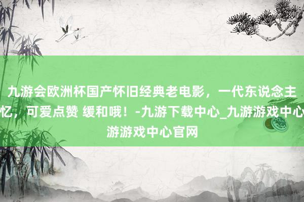九游会欧洲杯国产怀旧经典老电影，一代东说念主的回忆，可爱点赞 缓和哦！-九游下载中心_九游游戏中心官网