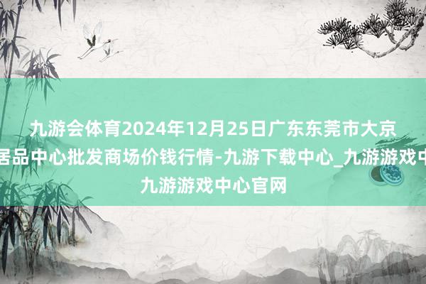 九游会体育2024年12月25日广东东莞市大京九农副居品中心批发商场价钱行情-九游下载中心_九游游戏中心官网