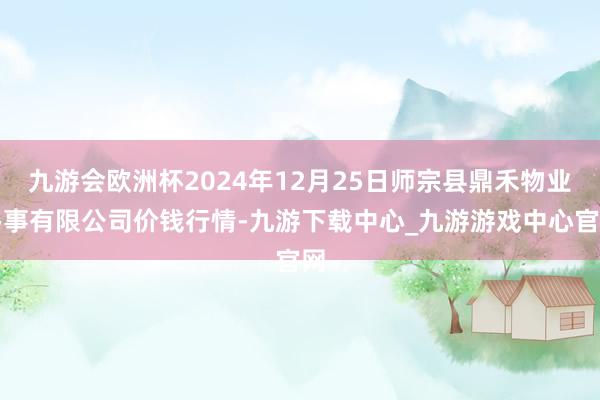 九游会欧洲杯2024年12月25日师宗县鼎禾物业办事有限公司价钱行情-九游下载中心_九游游戏中心官网