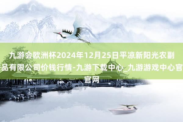 九游会欧洲杯2024年12月25日平凉新阳光农副居品有限公司价钱行情-九游下载中心_九游游戏中心官网