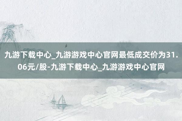 九游下载中心_九游游戏中心官网最低成交价为31.06元/股-九游下载中心_九游游戏中心官网