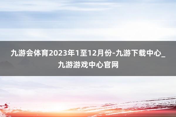 九游会体育　　2023年1至12月份-九游下载中心_九游游戏中心官网