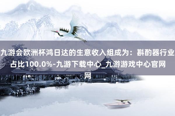 九游会欧洲杯鸿日达的生意收入组成为：斟酌器行业占比100.0%-九游下载中心_九游游戏中心官网