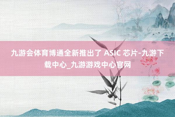 九游会体育博通全新推出了 ASIC 芯片-九游下载中心_九游游戏中心官网