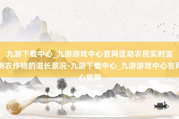 九游下载中心_九游游戏中心官网匡助农民实时监测农作物的滋长景况-九游下载中心_九游游戏中心官网