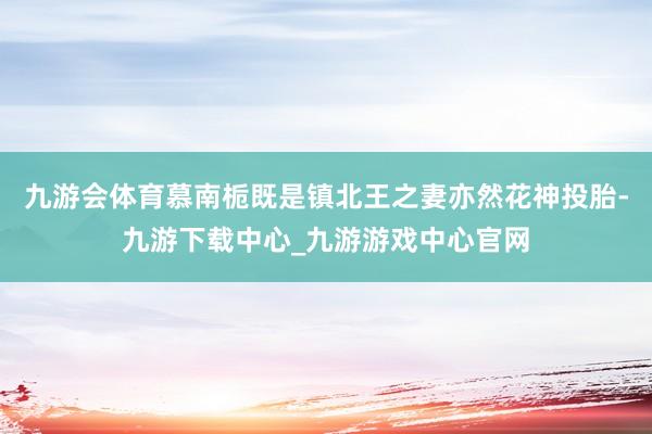九游会体育慕南栀既是镇北王之妻亦然花神投胎-九游下载中心_九游游戏中心官网