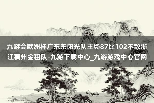 九游会欧洲杯广东东阳光队主场87比102不敌浙江稠州金租队-九游下载中心_九游游戏中心官网