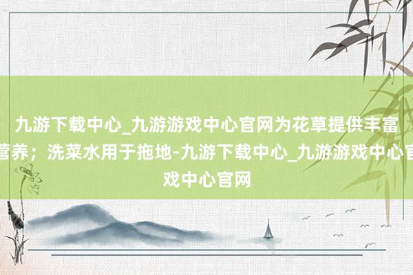 九游下载中心_九游游戏中心官网为花草提供丰富的营养；洗菜水用于拖地-九游下载中心_九游游戏中心官网