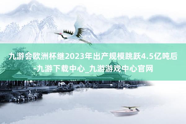 九游会欧洲杯继2023年出产规模跳跃4.5亿吨后-九游下载中心_九游游戏中心官网