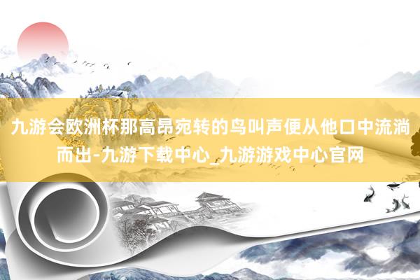 九游会欧洲杯那高昂宛转的鸟叫声便从他口中流淌而出-九游下载中心_九游游戏中心官网