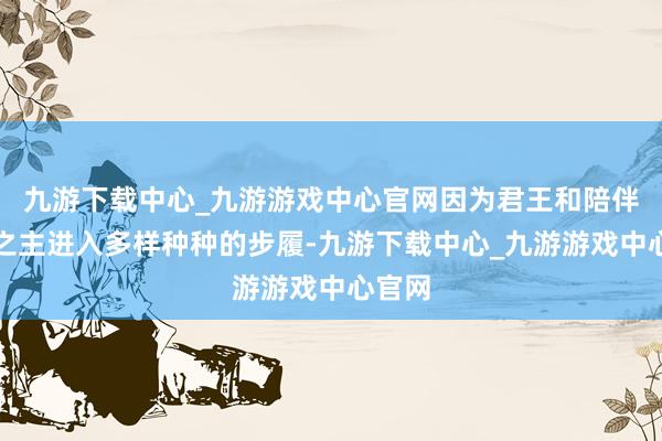 九游下载中心_九游游戏中心官网因为君王和陪伴后宫之主进入多样种种的步履-九游下载中心_九游游戏中心官网