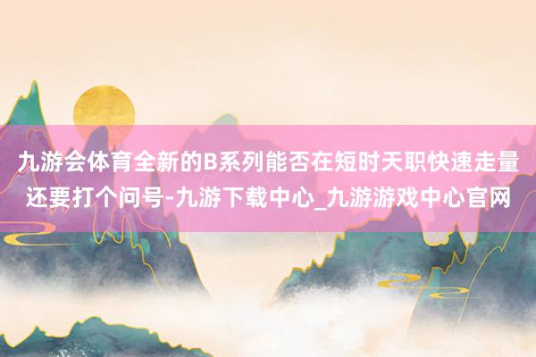 九游会体育全新的B系列能否在短时天职快速走量还要打个问号-九游下载中心_九游游戏中心官网