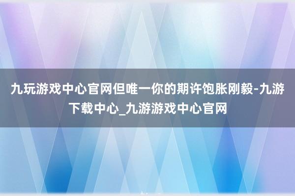 九玩游戏中心官网但唯一你的期许饱胀刚毅-九游下载中心_九游游戏中心官网