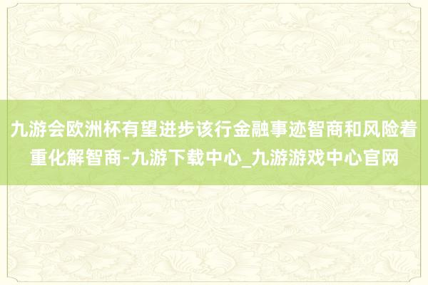 九游会欧洲杯有望进步该行金融事迹智商和风险着重化解智商-九游下载中心_九游游戏中心官网
