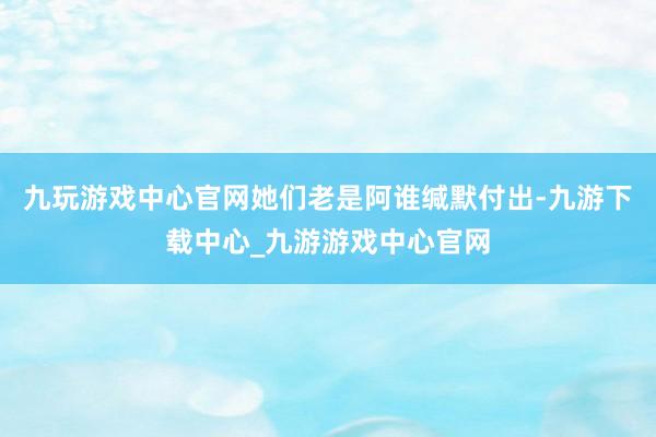九玩游戏中心官网她们老是阿谁缄默付出-九游下载中心_九游游戏中心官网