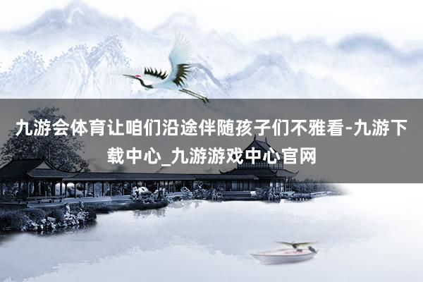 九游会体育让咱们沿途伴随孩子们不雅看-九游下载中心_九游游戏中心官网