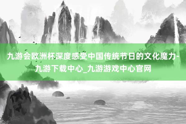 九游会欧洲杯深度感受中国传统节日的文化魔力-九游下载中心_九游游戏中心官网