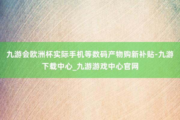 九游会欧洲杯实际手机等数码产物购新补贴-九游下载中心_九游游戏中心官网