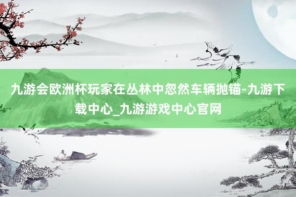 九游会欧洲杯玩家在丛林中忽然车辆抛锚-九游下载中心_九游游戏中心官网