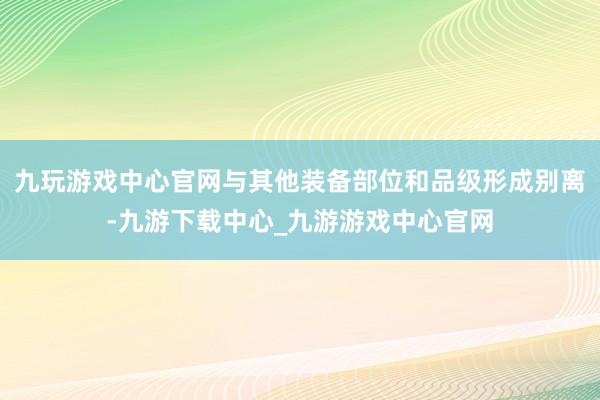 九玩游戏中心官网与其他装备部位和品级形成别离-九游下载中心_九游游戏中心官网