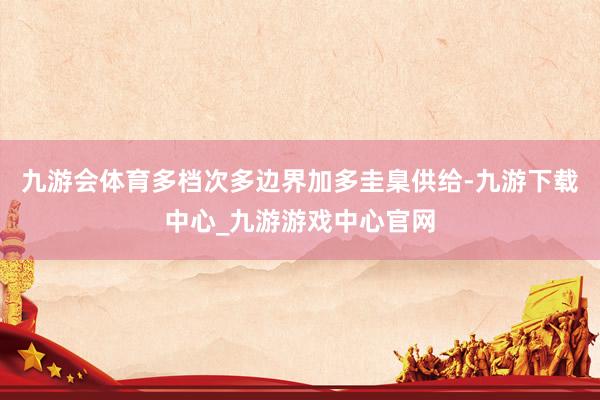 九游会体育多档次多边界加多圭臬供给-九游下载中心_九游游戏中心官网