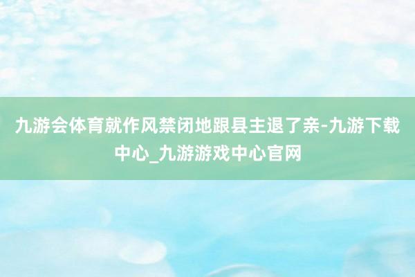 九游会体育就作风禁闭地跟县主退了亲-九游下载中心_九游游戏中心官网