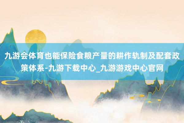 九游会体育也能保险食粮产量的耕作轨制及配套政策体系-九游下载中心_九游游戏中心官网