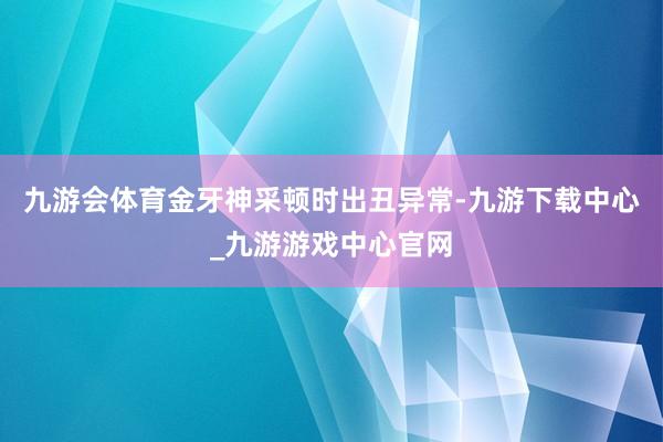 九游会体育金牙神采顿时出丑异常-九游下载中心_九游游戏中心官网