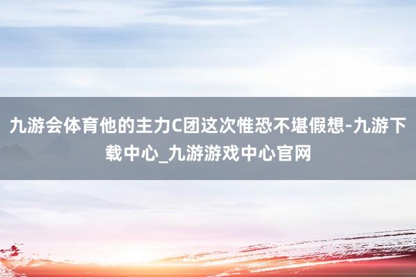 九游会体育他的主力C团这次惟恐不堪假想-九游下载中心_九游游戏中心官网