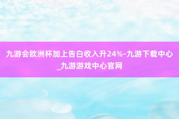 九游会欧洲杯加上告白收入升24%-九游下载中心_九游游戏中心官网