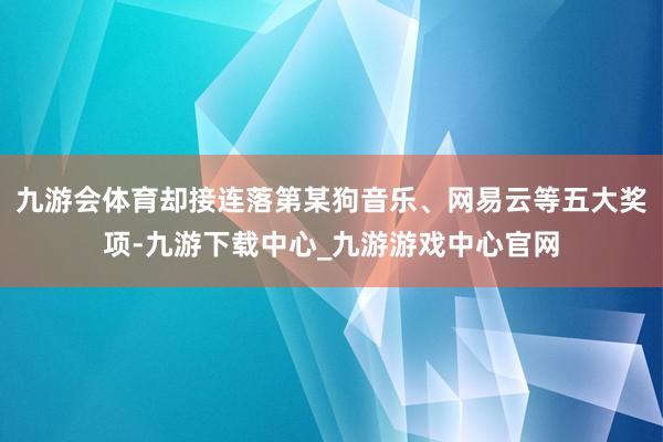 九游会体育却接连落第某狗音乐、网易云等五大奖项-九游下载中心_九游游戏中心官网