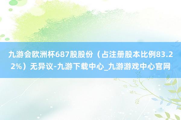 九游会欧洲杯687股股份（占注册股本比例83.22%）无异议-九游下载中心_九游游戏中心官网