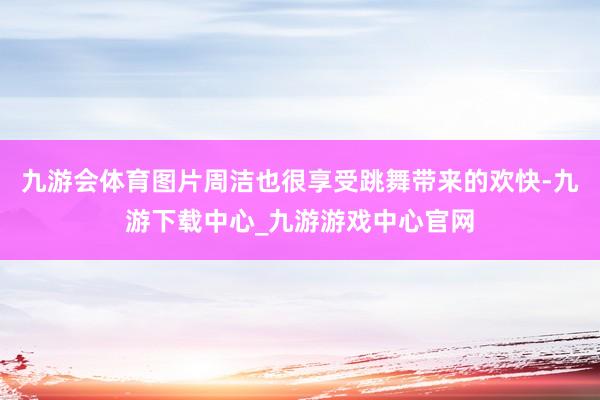 九游会体育图片周洁也很享受跳舞带来的欢快-九游下载中心_九游游戏中心官网