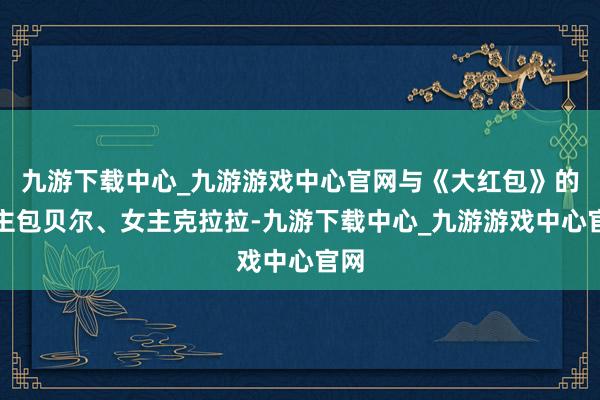 九游下载中心_九游游戏中心官网与《大红包》的男主包贝尔、女主克拉拉-九游下载中心_九游游戏中心官网