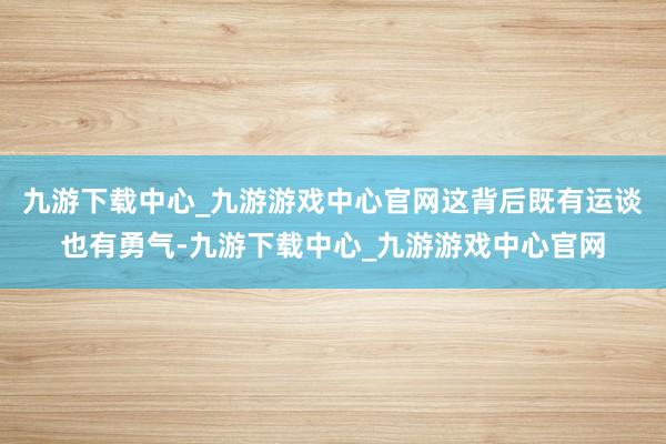 九游下载中心_九游游戏中心官网这背后既有运谈也有勇气-九游下载中心_九游游戏中心官网