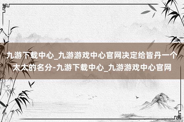 九游下载中心_九游游戏中心官网决定给皆丹一个太太的名分-九游下载中心_九游游戏中心官网