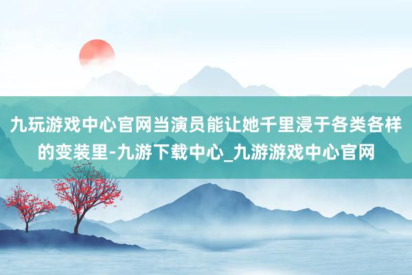 九玩游戏中心官网当演员能让她千里浸于各类各样的变装里-九游下载中心_九游游戏中心官网