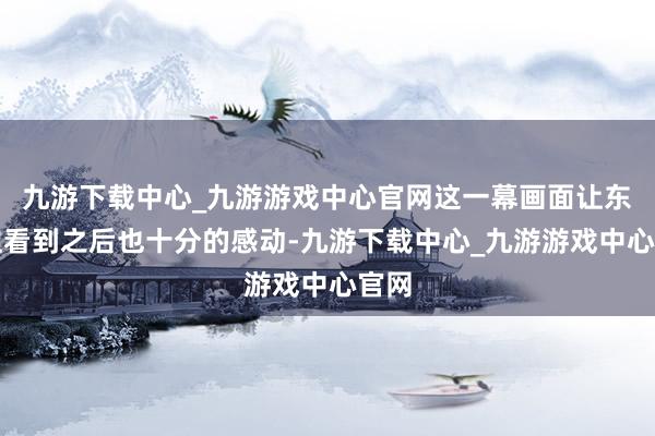 九游下载中心_九游游戏中心官网这一幕画面让东谈主看到之后也十分的感动-九游下载中心_九游游戏中心官网