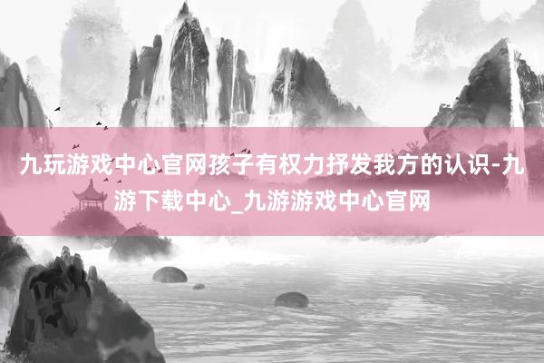 九玩游戏中心官网孩子有权力抒发我方的认识-九游下载中心_九游游戏中心官网
