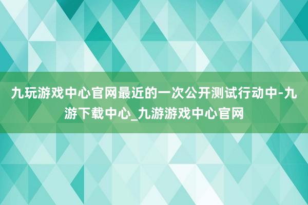 九玩游戏中心官网最近的一次公开测试行动中-九游下载中心_九游游戏中心官网