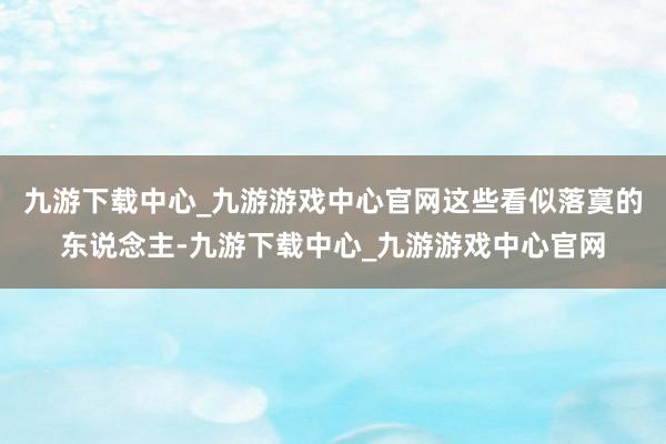 九游下载中心_九游游戏中心官网这些看似落寞的东说念主-九游下载中心_九游游戏中心官网