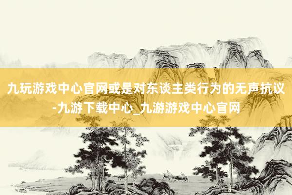 九玩游戏中心官网或是对东谈主类行为的无声抗议-九游下载中心_九游游戏中心官网