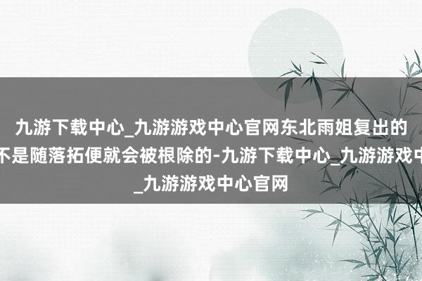 九游下载中心_九游游戏中心官网东北雨姐复出的决心也不是随落拓便就会被根除的-九游下载中心_九游游戏中心官网